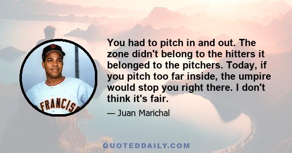 You had to pitch in and out. The zone didn't belong to the hitters it belonged to the pitchers. Today, if you pitch too far inside, the umpire would stop you right there. I don't think it's fair.