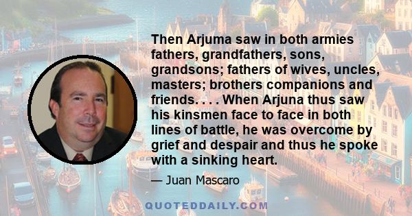 Then Arjuma saw in both armies fathers, grandfathers, sons, grandsons; fathers of wives, uncles, masters; brothers companions and friends. . . . When Arjuna thus saw his kinsmen face to face in both lines of battle, he