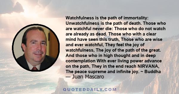 Watchfulness is the path of immortality: Unwatchfulness is the path of death. Those who are watchful never die: Those who do not watch are already as dead. Those who with a clear mind have seen this truth, Those who are 