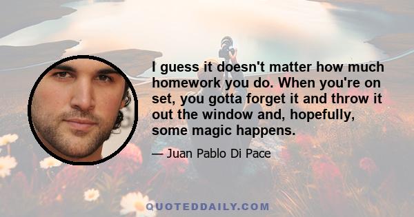 I guess it doesn't matter how much homework you do. When you're on set, you gotta forget it and throw it out the window and, hopefully, some magic happens.