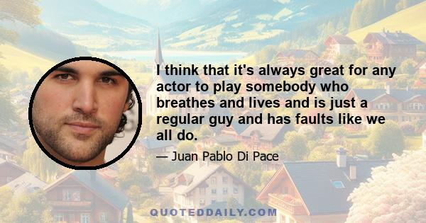 I think that it's always great for any actor to play somebody who breathes and lives and is just a regular guy and has faults like we all do.