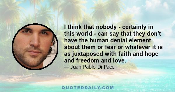 I think that nobody - certainly in this world - can say that they don't have the human denial element about them or fear or whatever it is as juxtaposed with faith and hope and freedom and love.