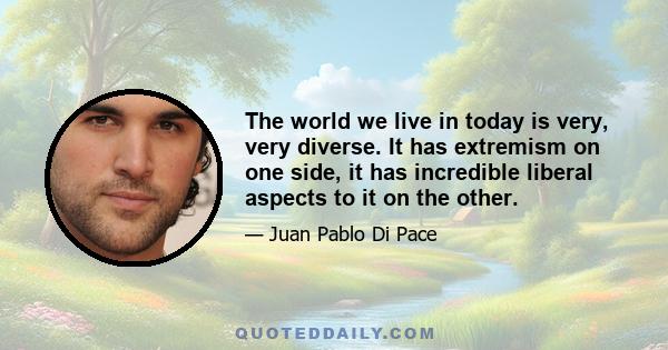 The world we live in today is very, very diverse. It has extremism on one side, it has incredible liberal aspects to it on the other.