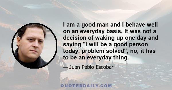 I am a good man and I behave well on an everyday basis. It was not a decision of waking up one day and saying I will be a good person today, problem solved, no, it has to be an everyday thing.