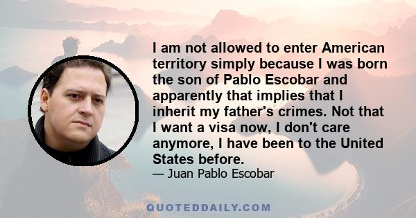 I am not allowed to enter American territory simply because I was born the son of Pablo Escobar and apparently that implies that I inherit my father's crimes. Not that I want a visa now, I don't care anymore, I have