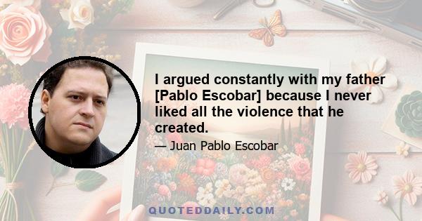 I argued constantly with my father [Pablo Escobar] because I never liked all the violence that he created.