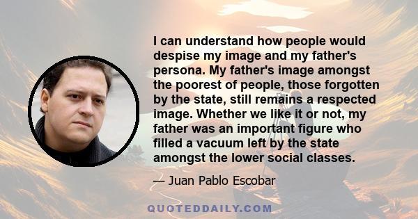 I can understand how people would despise my image and my father's persona. My father's image amongst the poorest of people, those forgotten by the state, still remains a respected image. Whether we like it or not, my