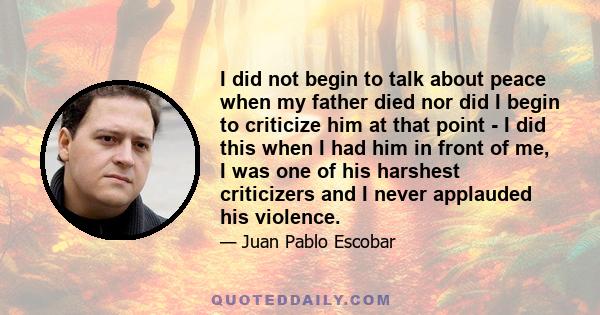 I did not begin to talk about peace when my father died nor did I begin to criticize him at that point - I did this when I had him in front of me, I was one of his harshest criticizers and I never applauded his violence.