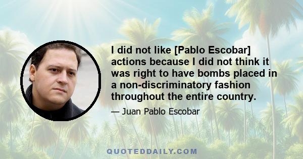 I did not like [Pablo Escobar] actions because I did not think it was right to have bombs placed in a non-discriminatory fashion throughout the entire country.