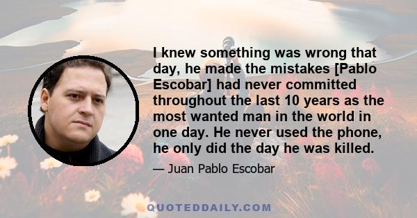 I knew something was wrong that day, he made the mistakes [Pablo Escobar] had never committed throughout the last 10 years as the most wanted man in the world in one day. He never used the phone, he only did the day he