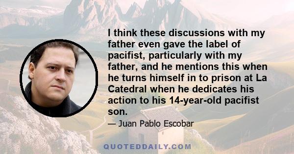 I think these discussions with my father even gave the label of pacifist, particularly with my father, and he mentions this when he turns himself in to prison at La Catedral when he dedicates his action to his