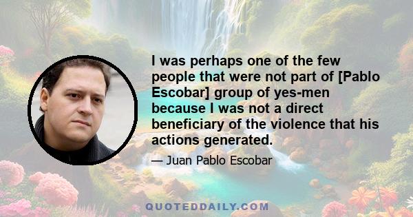 I was perhaps one of the few people that were not part of [Pablo Escobar] group of yes-men because I was not a direct beneficiary of the violence that his actions generated.