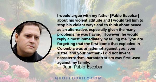 I would argue with my father [Pablo Escobar] about his violent attitude and I would tell him to stop his violent ways and to think about peace as an alternative, especially given the many problems he was having.