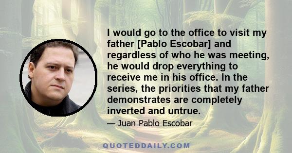 I would go to the office to visit my father [Pablo Escobar] and regardless of who he was meeting, he would drop everything to receive me in his office. In the series, the priorities that my father demonstrates are