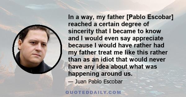 In a way, my father [Pablo Escobar] reached a certain degree of sincerity that I became to know and I would even say appreciate because I would have rather had my father treat me like this rather than as an idiot that