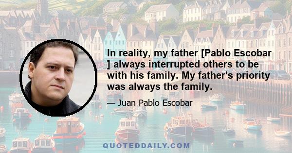 In reality, my father [Pablo Escobar ] always interrupted others to be with his family. My father's priority was always the family.