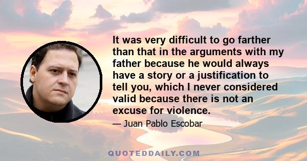 It was very difficult to go farther than that in the arguments with my father because he would always have a story or a justification to tell you, which I never considered valid because there is not an excuse for