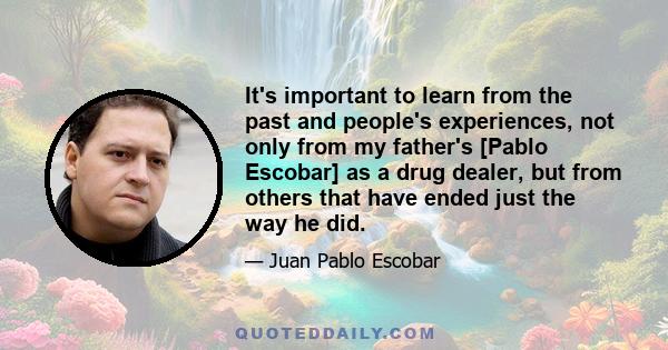 It's important to learn from the past and people's experiences, not only from my father's [Pablo Escobar] as a drug dealer, but from others that have ended just the way he did.