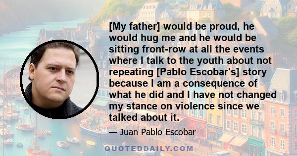 [My father] would be proud, he would hug me and he would be sitting front-row at all the events where I talk to the youth about not repeating [Pablo Escobar's] story because I am a consequence of what he did and I have