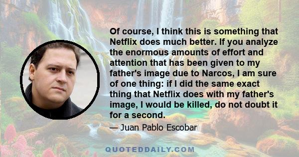 Of course, I think this is something that Netflix does much better. If you analyze the enormous amounts of effort and attention that has been given to my father's image due to Narcos, I am sure of one thing: if I did