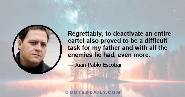 Regrettably, to deactivate an entire cartel also proved to be a difficult task for my father and with all the enemies he had, even more.