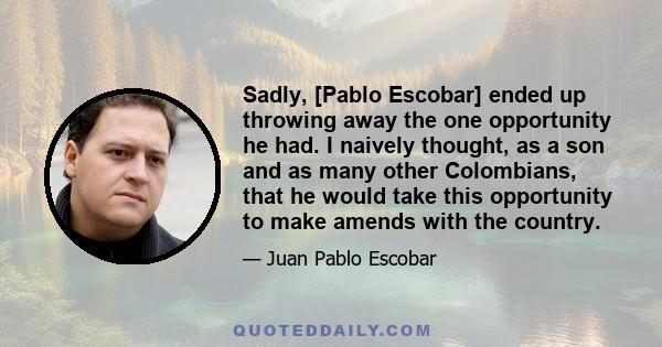 Sadly, [Pablo Escobar] ended up throwing away the one opportunity he had. I naively thought, as a son and as many other Colombians, that he would take this opportunity to make amends with the country.