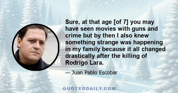 Sure, at that age [of 7] you may have seen movies with guns and crime but by then I also knew something strange was happening in my family because it all changed drastically after the killing of Rodrigo Lara.