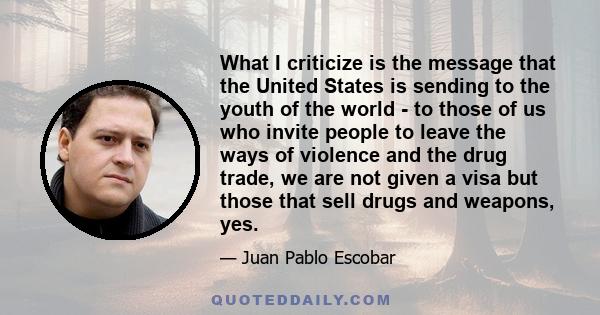 What I criticize is the message that the United States is sending to the youth of the world - to those of us who invite people to leave the ways of violence and the drug trade, we are not given a visa but those that