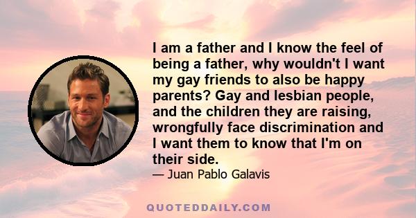 I am a father and I know the feel of being a father, why wouldn't I want my gay friends to also be happy parents? Gay and lesbian people, and the children they are raising, wrongfully face discrimination and I want them 