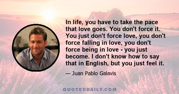 In life, you have to take the pace that love goes. You don't force it. You just don't force love, you don't force falling in love, you don't force being in love - you just become. I don't know how to say that in