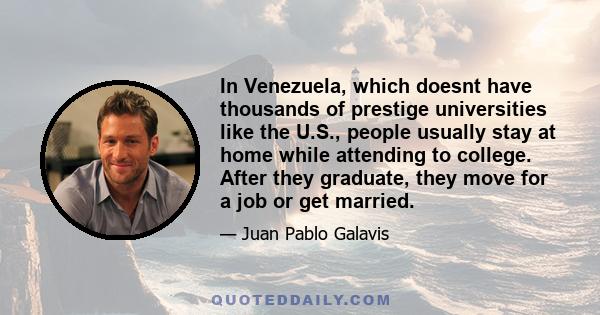 In Venezuela, which doesnt have thousands of prestige universities like the U.S., people usually stay at home while attending to college. After they graduate, they move for a job or get married.