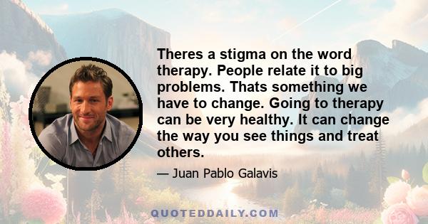 Theres a stigma on the word therapy. People relate it to big problems. Thats something we have to change. Going to therapy can be very healthy. It can change the way you see things and treat others.