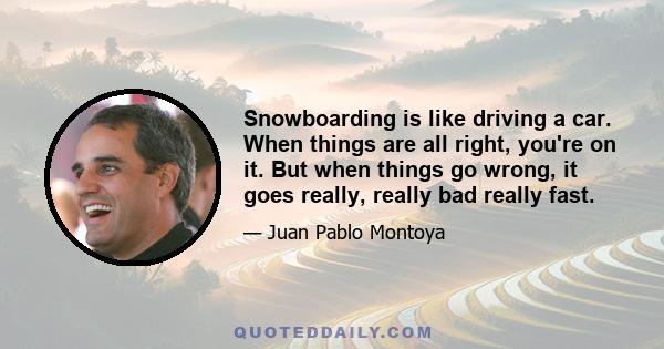 Snowboarding is like driving a car. When things are all right, you're on it. But when things go wrong, it goes really, really bad really fast.