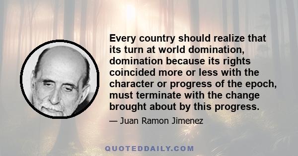 Every country should realize that its turn at world domination, domination because its rights coincided more or less with the character or progress of the epoch, must terminate with the change brought about by this