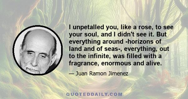 I unpetalled you, like a rose, to see your soul, and I didn't see it. But everything around -horizons of land and of seas-, everything, out to the infinite, was filled with a fragrance, enormous and alive.