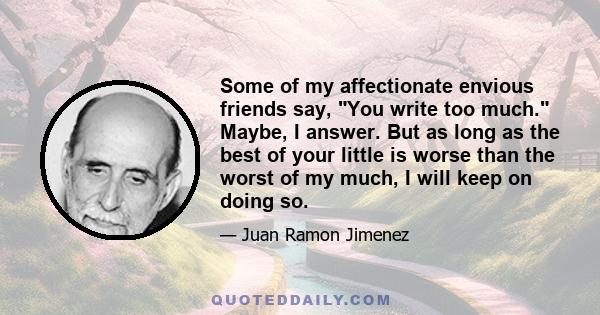 Some of my affectionate envious friends say, You write too much. Maybe, I answer. But as long as the best of your little is worse than the worst of my much, I will keep on doing so.