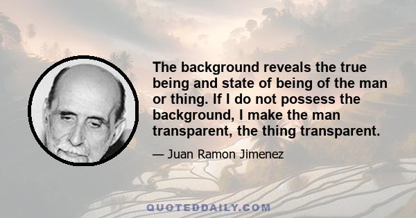 The background reveals the true being and state of being of the man or thing. If I do not possess the background, I make the man transparent, the thing transparent.