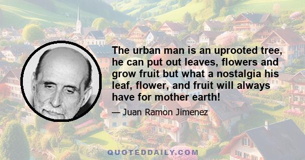 The urban man is an uprooted tree, he can put out leaves, flowers and grow fruit but what a nostalgia his leaf, flower, and fruit will always have for mother earth!