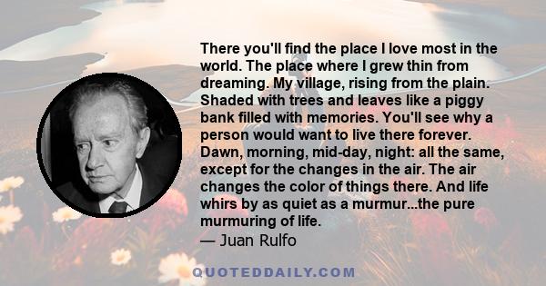 There you'll find the place I love most in the world. The place where I grew thin from dreaming. My village, rising from the plain. Shaded with trees and leaves like a piggy bank filled with memories. You'll see why a