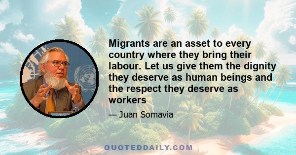 Migrants are an asset to every country where they bring their labour. Let us give them the dignity they deserve as human beings and the respect they deserve as workers