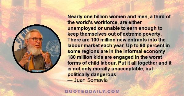 Nearly one billion women and men, a third of the world's workforce, are either unemployed or unable to earn enough to keep themselves out of extreme poverty. There are 100 million new entrants into the labour market