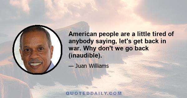 American people are a little tired of anybody saying, let's get back in war. Why don't we go back (inaudible).