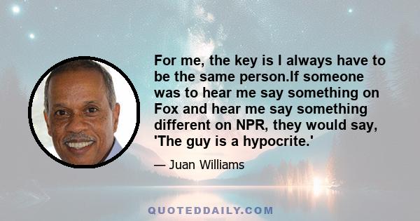 For me, the key is I always have to be the same person.If someone was to hear me say something on Fox and hear me say something different on NPR, they would say, 'The guy is a hypocrite.'