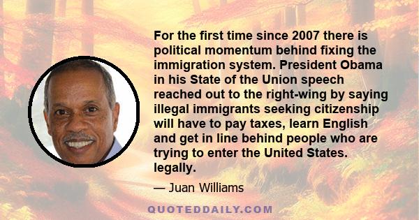 For the first time since 2007 there is political momentum behind fixing the immigration system. President Obama in his State of the Union speech reached out to the right-wing by saying illegal immigrants seeking