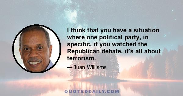 I think that you have a situation where one political party, in specific, if you watched the Republican debate, it's all about terrorism.