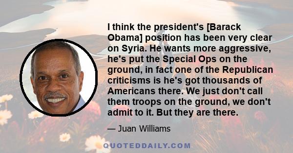 I think the president's [Barack Obama] position has been very clear on Syria. He wants more aggressive, he's put the Special Ops on the ground, in fact one of the Republican criticisms is he's got thousands of Americans 