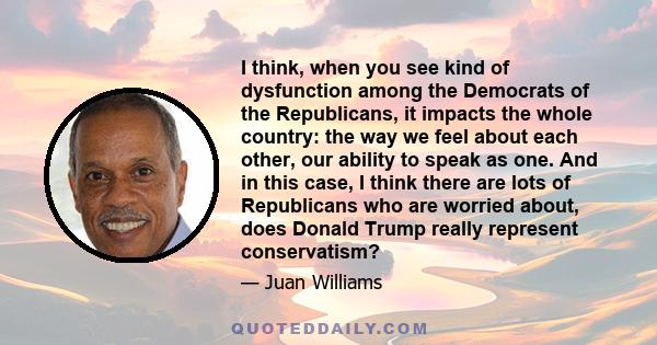 I think, when you see kind of dysfunction among the Democrats of the Republicans, it impacts the whole country: the way we feel about each other, our ability to speak as one. And in this case, I think there are lots of