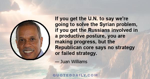 If you get the U.N. to say we're going to solve the Syrian problem, if you get the Russians involved in a productive posture, you are making progress, but the Republican core says no strategy or failed strategy.