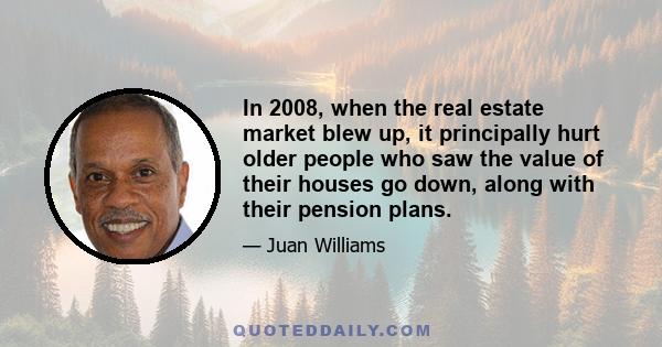 In 2008, when the real estate market blew up, it principally hurt older people who saw the value of their houses go down, along with their pension plans.