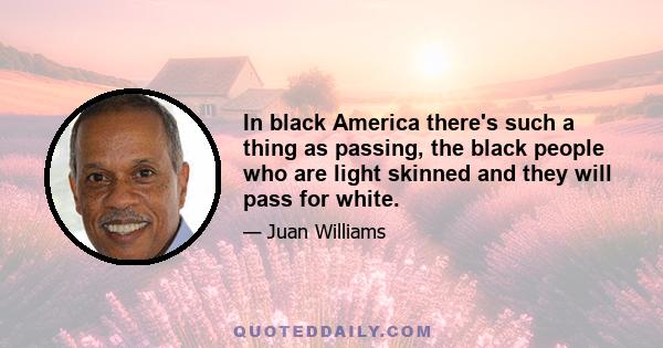 In black America there's such a thing as passing, the black people who are light skinned and they will pass for white.